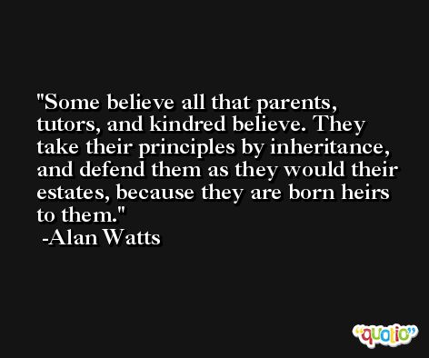 Some believe all that parents, tutors, and kindred believe. They take their principles by inheritance, and defend them as they would their estates, because they are born heirs to them. -Alan Watts