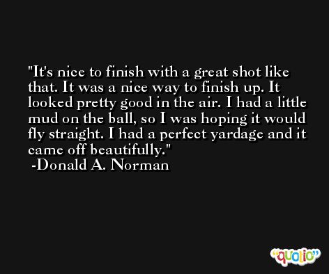It's nice to finish with a great shot like that. It was a nice way to finish up. It looked pretty good in the air. I had a little mud on the ball, so I was hoping it would fly straight. I had a perfect yardage and it came off beautifully. -Donald A. Norman