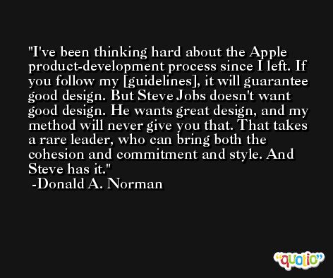 I've been thinking hard about the Apple product-development process since I left. If you follow my [guidelines], it will guarantee good design. But Steve Jobs doesn't want good design. He wants great design, and my method will never give you that. That takes a rare leader, who can bring both the cohesion and commitment and style. And Steve has it. -Donald A. Norman