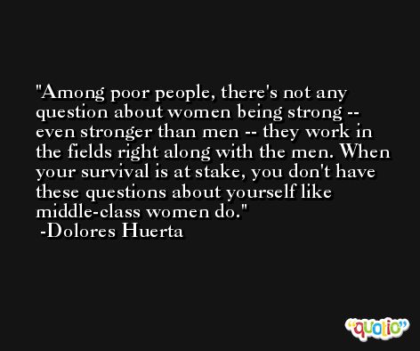 Among poor people, there's not any question about women being strong -- even stronger than men -- they work in the fields right along with the men. When your survival is at stake, you don't have these questions about yourself like middle-class women do. -Dolores Huerta