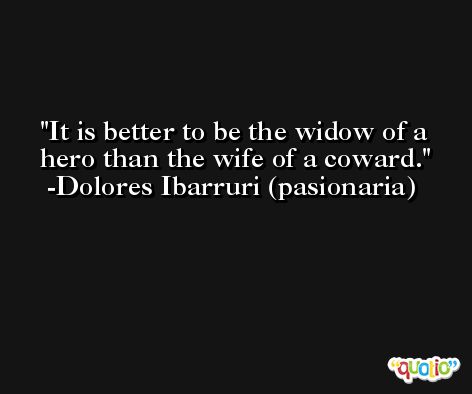 It is better to be the widow of a hero than the wife of a coward. -Dolores Ibarruri (pasionaria)
