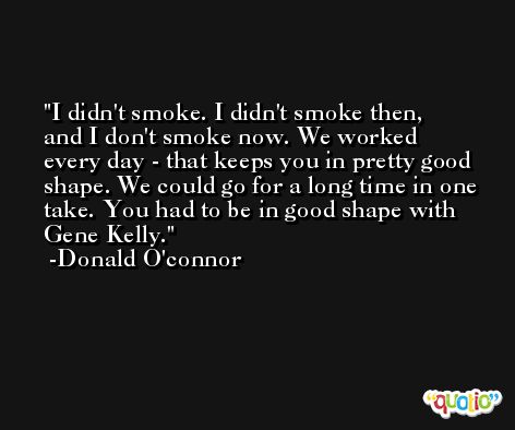 I didn't smoke. I didn't smoke then, and I don't smoke now. We worked every day - that keeps you in pretty good shape. We could go for a long time in one take. You had to be in good shape with Gene Kelly. -Donald O'connor