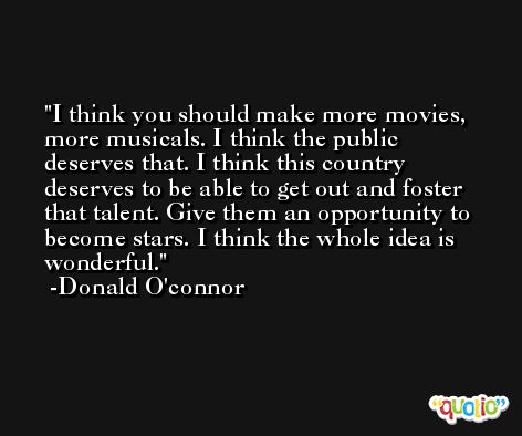 I think you should make more movies, more musicals. I think the public deserves that. I think this country deserves to be able to get out and foster that talent. Give them an opportunity to become stars. I think the whole idea is wonderful. -Donald O'connor