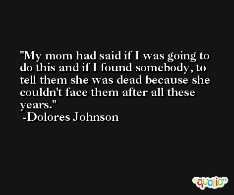 My mom had said if I was going to do this and if I found somebody, to tell them she was dead because she couldn't face them after all these years. -Dolores Johnson