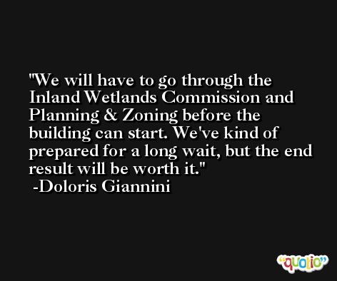 We will have to go through the Inland Wetlands Commission and Planning & Zoning before the building can start. We've kind of prepared for a long wait, but the end result will be worth it. -Doloris Giannini
