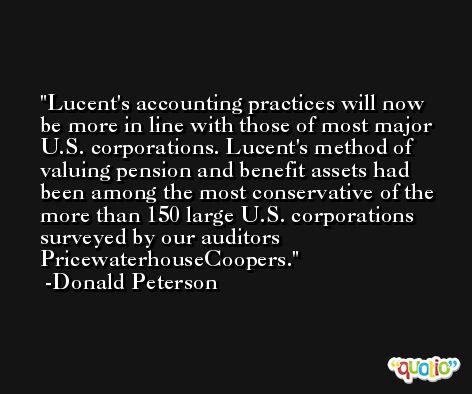 Lucent's accounting practices will now be more in line with those of most major U.S. corporations. Lucent's method of valuing pension and benefit assets had been among the most conservative of the more than 150 large U.S. corporations surveyed by our auditors PricewaterhouseCoopers. -Donald Peterson