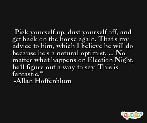 Pick yourself up, dust yourself off, and get back on the horse again. That's my advice to him, which I believe he will do because he's a natural optimist, ... No matter what happens on Election Night, he'll figure out a way to say 'This is fantastic.' -Allan Hoffenblum