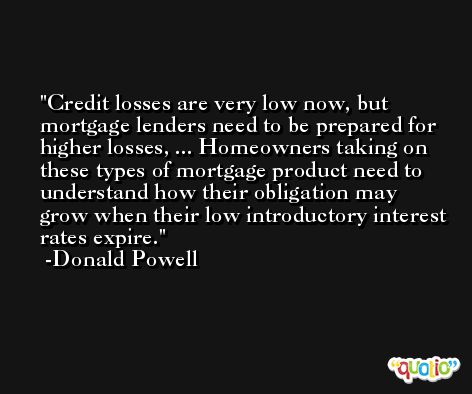 Credit losses are very low now, but mortgage lenders need to be prepared for higher losses, ... Homeowners taking on these types of mortgage product need to understand how their obligation may grow when their low introductory interest rates expire. -Donald Powell