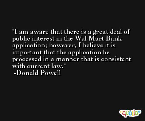I am aware that there is a great deal of public interest in the Wal-Mart Bank application; however, I believe it is important that the application be processed in a manner that is consistent with current law. -Donald Powell