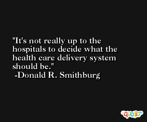 It's not really up to the hospitals to decide what the health care delivery system should be. -Donald R. Smithburg
