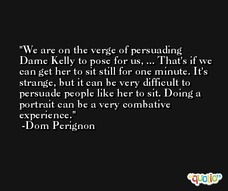 We are on the verge of persuading Dame Kelly to pose for us, ... That's if we can get her to sit still for one minute. It's strange, but it can be very difficult to persuade people like her to sit. Doing a portrait can be a very combative experience. -Dom Perignon