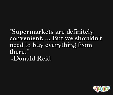 Supermarkets are definitely convenient, ... But we shouldn't need to buy everything from there. -Donald Reid