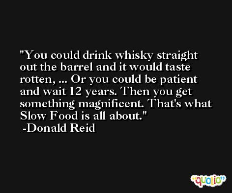 You could drink whisky straight out the barrel and it would taste rotten, ... Or you could be patient and wait 12 years. Then you get something magnificent. That's what Slow Food is all about. -Donald Reid