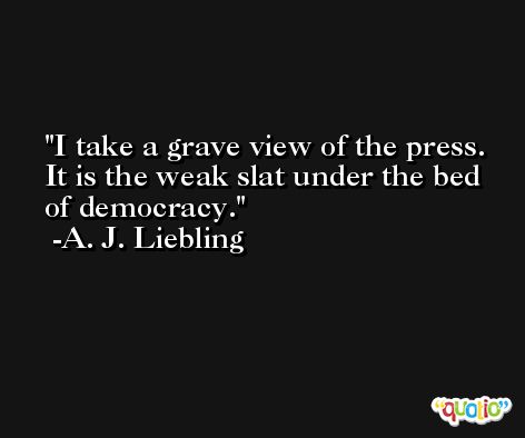 I take a grave view of the press. It is the weak slat under the bed of democracy. -A. J. Liebling
