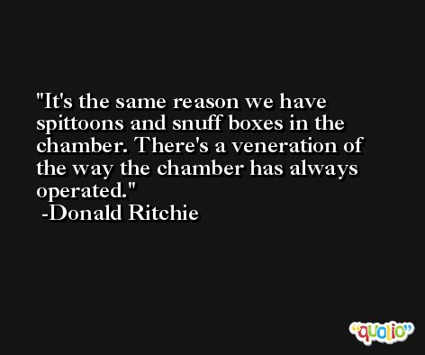 It's the same reason we have spittoons and snuff boxes in the chamber. There's a veneration of the way the chamber has always operated. -Donald Ritchie