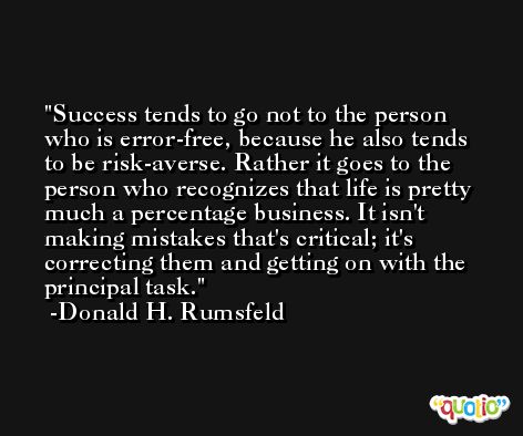Success tends to go not to the person who is error-free, because he also tends to be risk-averse. Rather it goes to the person who recognizes that life is pretty much a percentage business. It isn't making mistakes that's critical; it's correcting them and getting on with the principal task. -Donald H. Rumsfeld