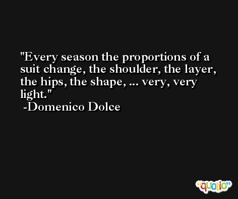 Every season the proportions of a suit change, the shoulder, the layer, the hips, the shape, ... very, very light. -Domenico Dolce