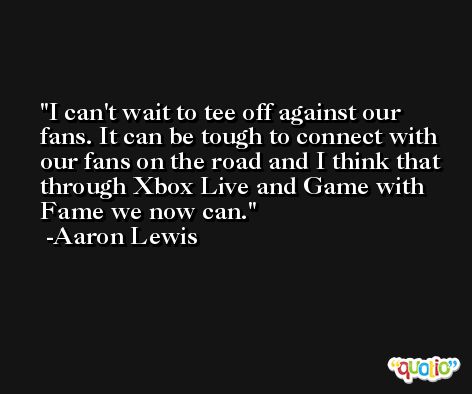 I can't wait to tee off against our fans. It can be tough to connect with our fans on the road and I think that through Xbox Live and Game with Fame we now can. -Aaron Lewis