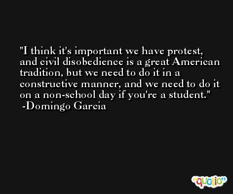 I think it's important we have protest, and civil disobedience is a great American tradition, but we need to do it in a constructive manner, and we need to do it on a non-school day if you're a student. -Domingo Garcia