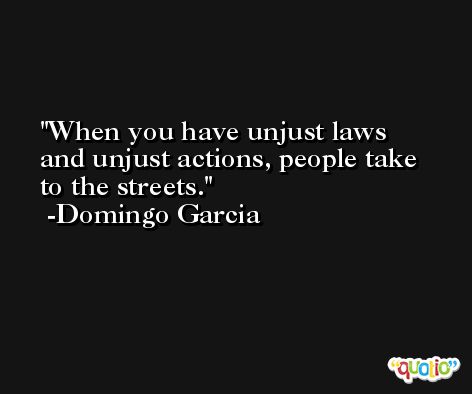 When you have unjust laws and unjust actions, people take to the streets. -Domingo Garcia