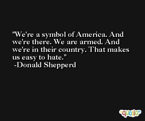 We're a symbol of America. And we're there. We are armed. And we're in their country. That makes us easy to hate. -Donald Shepperd