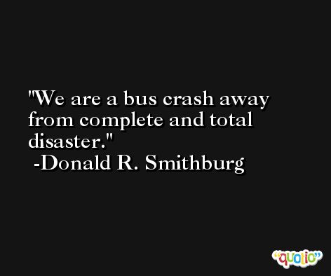 We are a bus crash away from complete and total disaster. -Donald R. Smithburg