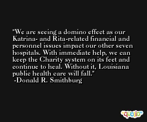 We are seeing a domino effect as our Katrina- and Rita-related financial and personnel issues impact our other seven hospitals. With immediate help, we can keep the Charity system on its feet and continue to heal. Without it, Louisiana public health care will fall. -Donald R. Smithburg