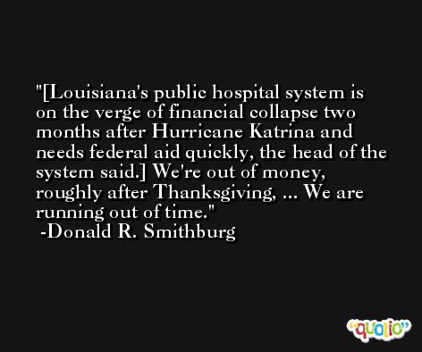 [Louisiana's public hospital system is on the verge of financial collapse two months after Hurricane Katrina and needs federal aid quickly, the head of the system said.] We're out of money, roughly after Thanksgiving, ... We are running out of time. -Donald R. Smithburg