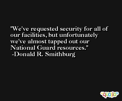 We've requested security for all of our facilities, but unfortunately we've almost tapped out our National Guard resources. -Donald R. Smithburg