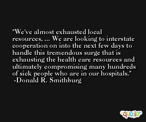 We've almost exhausted local resources, ... We are looking to interstate cooperation on into the next few days to handle this tremendous surge that is exhausting the health care resources and ultimately compromising many hundreds of sick people who are in our hospitals. -Donald R. Smithburg