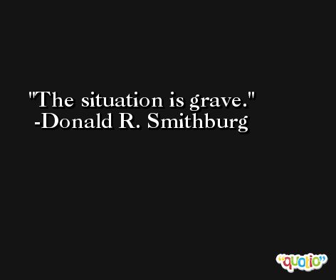 The situation is grave. -Donald R. Smithburg