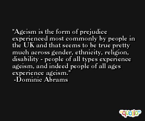 Ageism is the form of prejudice experienced most commonly by people in the UK and that seems to be true pretty much across gender, ethnicity, religion, disability - people of all types experience ageism, and indeed people of all ages experience ageism. -Dominic Abrams