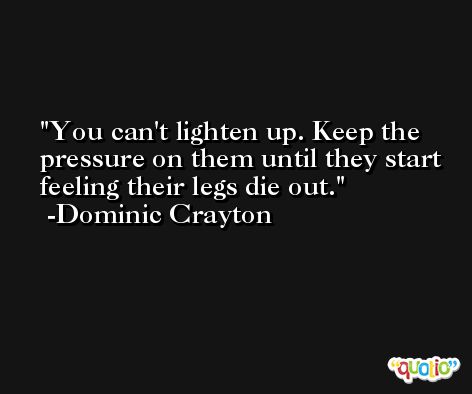 You can't lighten up. Keep the pressure on them until they start feeling their legs die out. -Dominic Crayton
