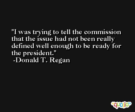 I was trying to tell the commission that the issue had not been really defined well enough to be ready for the president. -Donald T. Regan