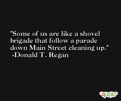 Some of us are like a shovel brigade that follow a parade down Main Street cleaning up. -Donald T. Regan
