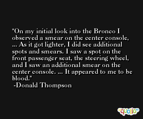 On my initial look into the Bronco I observed a smear on the center console, ... As it got lighter, I did see additional spots and smears. I saw a spot on the front passenger seat, the steering wheel, and I saw an additional smear on the center console. ... It appeared to me to be blood. -Donald Thompson