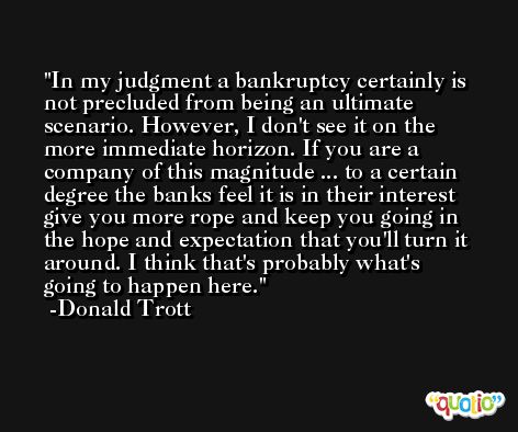 In my judgment a bankruptcy certainly is not precluded from being an ultimate scenario. However, I don't see it on the more immediate horizon. If you are a company of this magnitude ... to a certain degree the banks feel it is in their interest give you more rope and keep you going in the hope and expectation that you'll turn it around. I think that's probably what's going to happen here. -Donald Trott