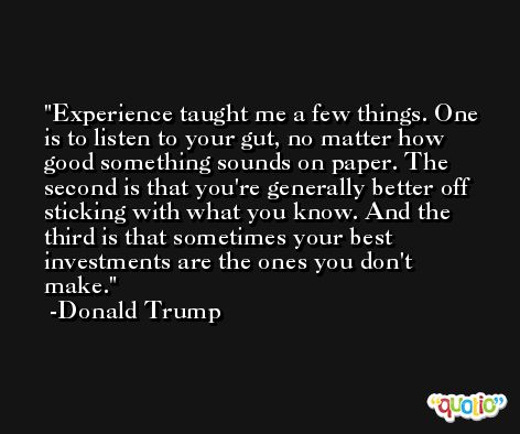 Experience taught me a few things. One is to listen to your gut, no matter how good something sounds on paper. The second is that you're generally better off sticking with what you know. And the third is that sometimes your best investments are the ones you don't make. -Donald Trump
