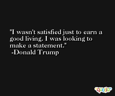 I wasn't satisfied just to earn a good living. I was looking to make a statement. -Donald Trump