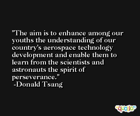 The aim is to enhance among our youths the understanding of our country's aerospace technology development and enable them to learn from the scientists and astronauts the spirit of perseverance. -Donald Tsang