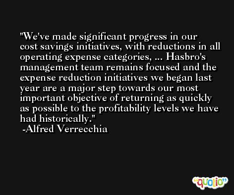 We've made significant progress in our cost savings initiatives, with reductions in all operating expense categories, ... Hasbro's management team remains focused and the expense reduction initiatives we began last year are a major step towards our most important objective of returning as quickly as possible to the profitability levels we have had historically. -Alfred Verrecchia