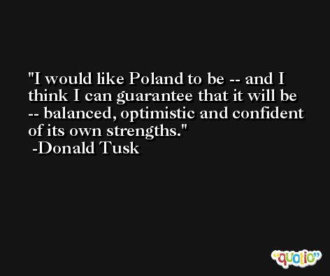 I would like Poland to be -- and I think I can guarantee that it will be -- balanced, optimistic and confident of its own strengths. -Donald Tusk