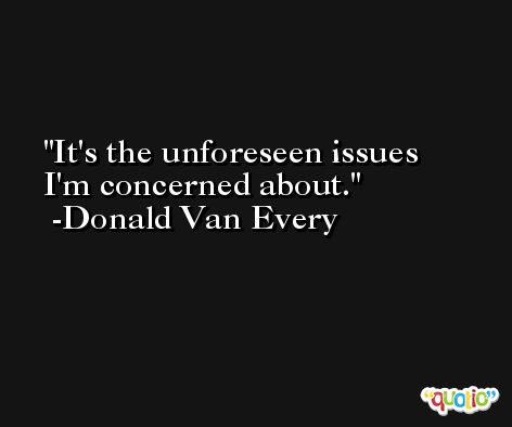 It's the unforeseen issues I'm concerned about. -Donald Van Every