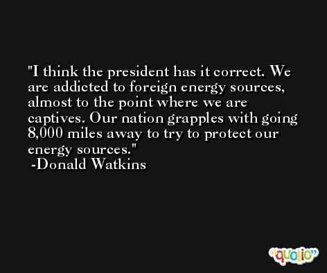 I think the president has it correct. We are addicted to foreign energy sources, almost to the point where we are captives. Our nation grapples with going 8,000 miles away to try to protect our energy sources. -Donald Watkins