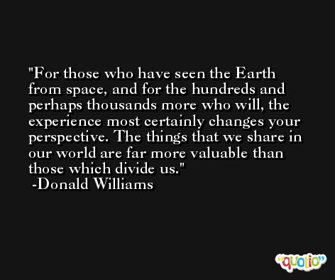 For those who have seen the Earth from space, and for the hundreds and perhaps thousands more who will, the experience most certainly changes your perspective. The things that we share in our world are far more valuable than those which divide us. -Donald Williams