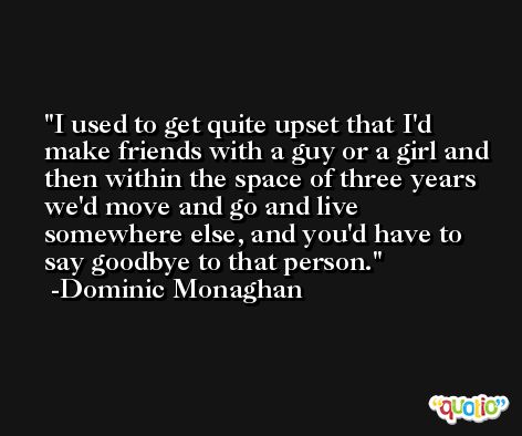 I used to get quite upset that I'd make friends with a guy or a girl and then within the space of three years we'd move and go and live somewhere else, and you'd have to say goodbye to that person. -Dominic Monaghan