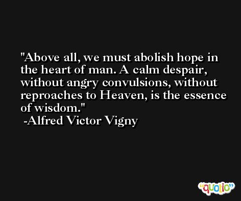 Above all, we must abolish hope in the heart of man. A calm despair, without angry convulsions, without reproaches to Heaven, is the essence of wisdom. -Alfred Victor Vigny