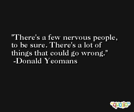 There's a few nervous people, to be sure. There's a lot of things that could go wrong. -Donald Yeomans