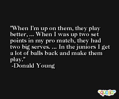 When I'm up on them, they play better, ... When I was up two set points in my pro match, they had two big serves. ... In the juniors I get a lot of balls back and make them play. -Donald Young