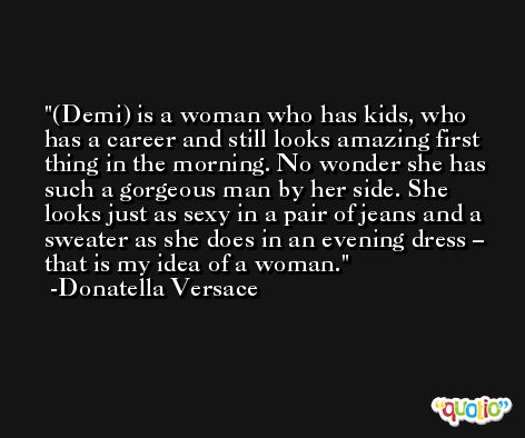 (Demi) is a woman who has kids, who has a career and still looks amazing first thing in the morning. No wonder she has such a gorgeous man by her side. She looks just as sexy in a pair of jeans and a sweater as she does in an evening dress – that is my idea of a woman. -Donatella Versace